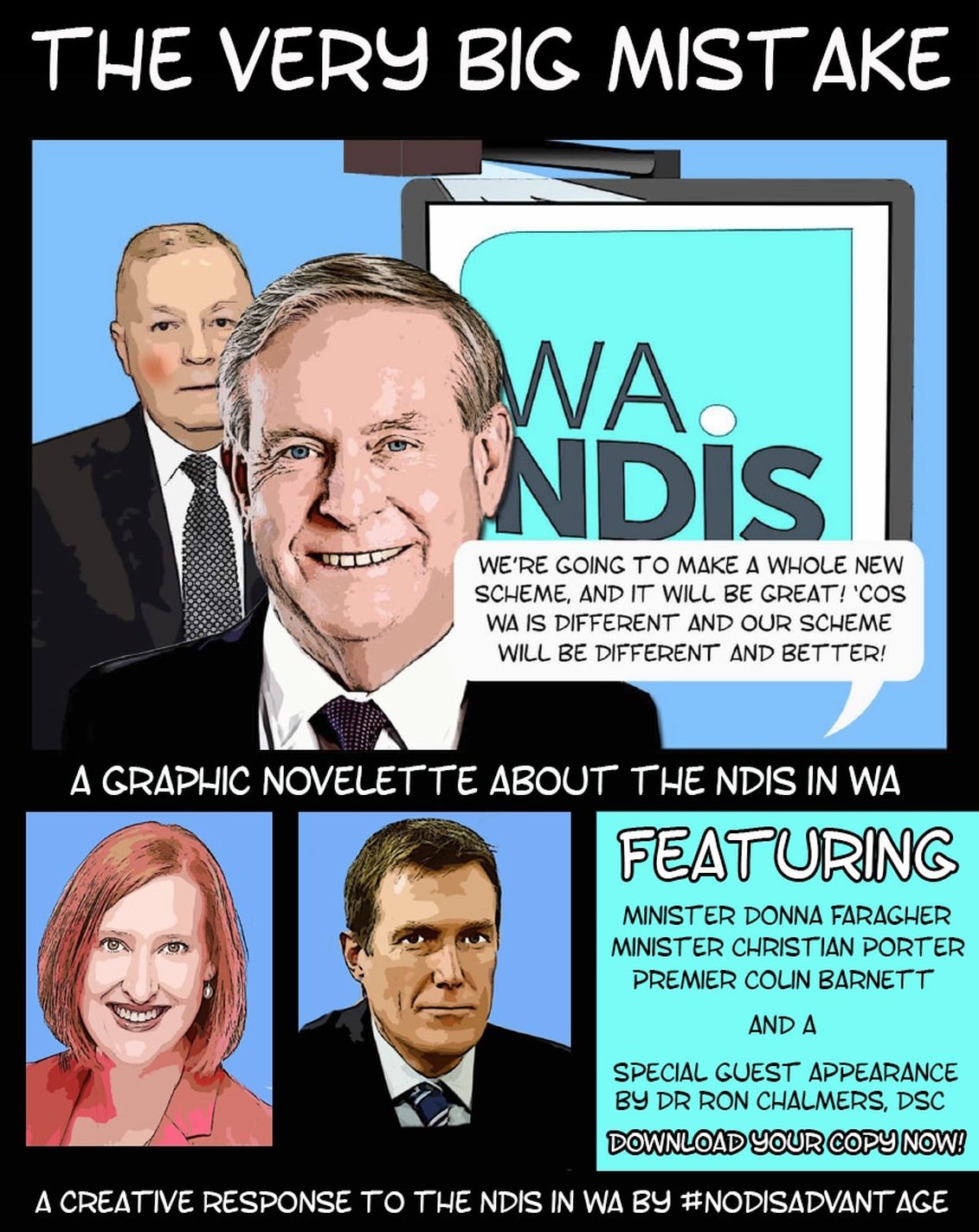 Image description:  A graphic titled 'The Very Big Mistake'.  A cartoon of Premier Colin Barnett's head and shoulders in front of a cartoon of Dr Ron Chalmers of the Disability Services Commission - Ron is standing beside a whiteboard that reads, 'WA NDIS'.  A speech balloon from Colin says, 'We're going to make a whole new scheme, and it will be great!  'Cos WA is different and our scheme will be different and better!'  A subtitle reads 'A graphic novelette about the NDIS in WA.  Two images are below it - cartoon portraits of Minister Christian Porter and Minister Donna Faragher.  The text beside it reads, 'Featuring Minister Donna Faragher, Minister Christian Porter and a special guest appearance by Dr Ron Chalmers, DSC.  Download your copy now!'  A line at the bottom of the graphic reads, 'A creative response to the NDIS by #nodisadvantage'. 